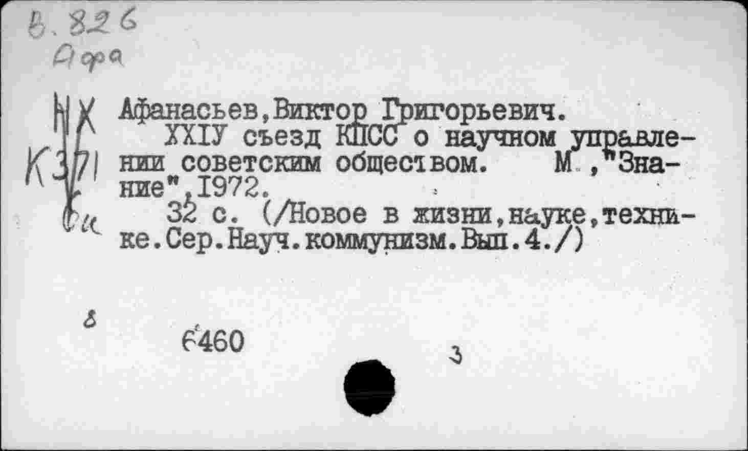 ﻿Афанасьев,Виктор Григорьевич.
ХХ1У съезд КПСС о научном управле нии советским общемвом. М Знание". 1972.
32 с. (/Новое в жизни,науке,техни ке. Сер. Науч, коммунизм. Выл. 4. /)
<5
6460